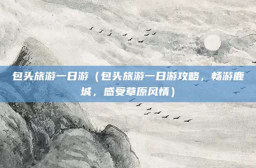 包头旅游一日游(包头旅游一日游攻略,畅游鹿城,感受草原风情)