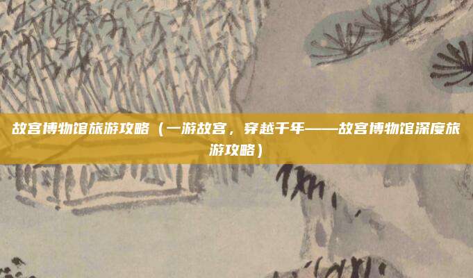 故宫博物馆旅游攻略(一游故宫,穿越千年——故宫博物馆深度旅游攻略)