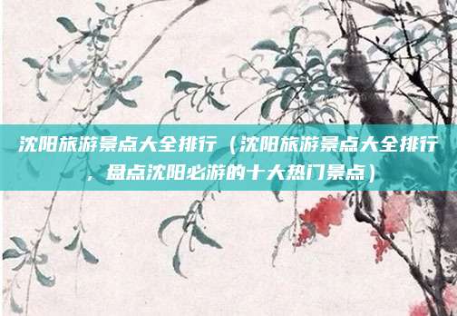 沈阳旅游景点大全排行(沈阳旅游景点大全排行,盘点沈阳必游的十大热门景点)