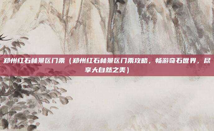 郑州红石林景区门票(郑州红石林景区门票攻略,畅游奇石世界,尽享大自然之美)