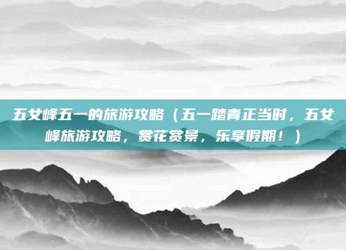 五女峰五一的旅游攻略（五一踏青正当时，五女峰旅游攻略，赏花赏景，乐享假期！）