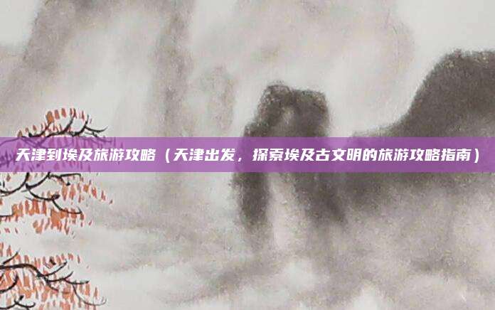 天津到埃及旅游攻略(天津出发,探索埃及古文明的旅游攻略指南)