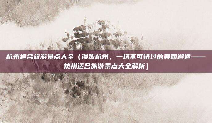 杭州适合旅游景点大全(漫步杭州,一场不可错过的美丽邂逅——杭州适合旅游景点大全解析)