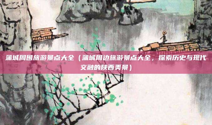 蒲城周围旅游景点大全（蒲城周边旅游景点大全，探索历史与现代交融的陕西美景）