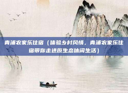青浦农家乐住宿（体验乡村风情，青浦农家乐住宿带你走进原生态休闲生活）