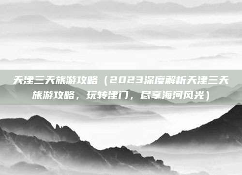 天津三天旅游攻略(2023深度解析天津三天旅游攻略,玩转津门,尽享海河风光)
