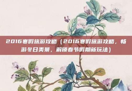 2016寒假旅游攻略（2016寒假旅游攻略，畅游冬日美景，解锁春节假期新玩法）