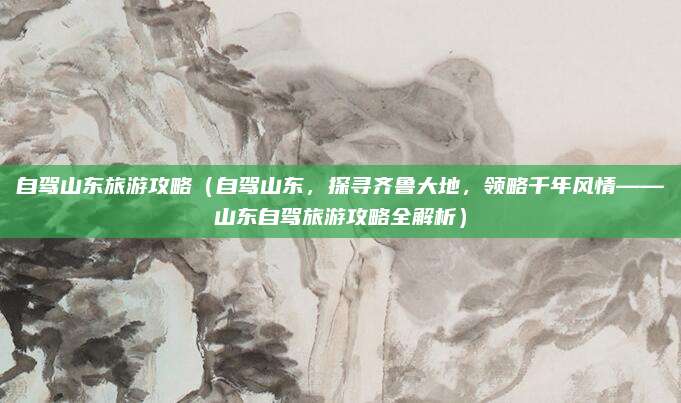 自驾山东旅游攻略(自驾山东,探寻齐鲁大地,领略千年风情——山东自驾旅游攻略全解析)