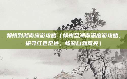 赣州到湖南旅游攻略（赣州至湖南深度游攻略，探寻红色足迹，畅游自然风光）