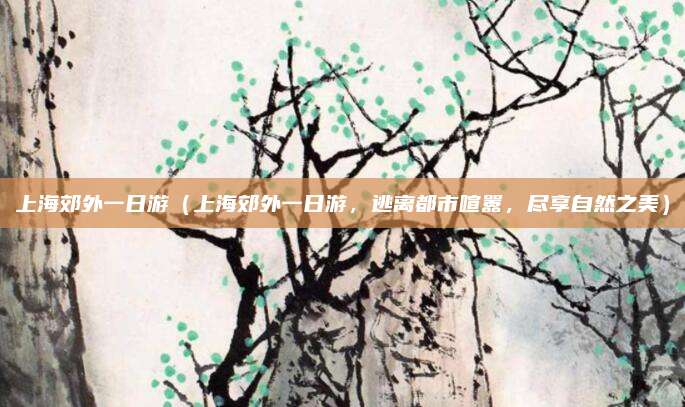上海郊外一日游(上海郊外一日游,逃离都市喧嚣,尽享自然之美)