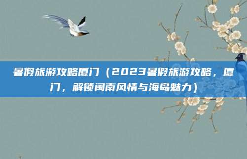 暑假旅游攻略厦门（2023暑假旅游攻略，厦门，解锁闽南风情与海岛魅力）