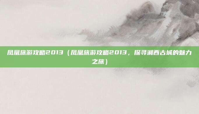 凤凰旅游攻略2013（凤凰旅游攻略2013，探寻湘西古城的魅力之旅）