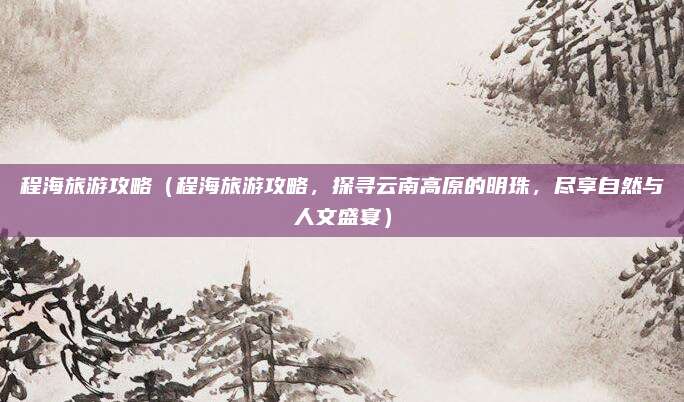 程海旅游攻略(程海旅游攻略,探寻云南高原的明珠,尽享自然与人文盛宴)