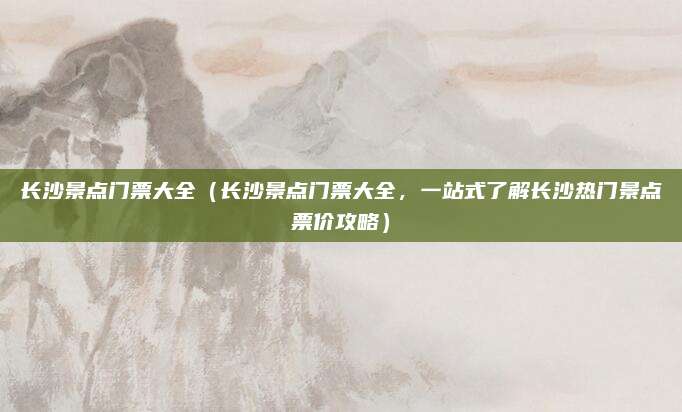 长沙景点门票大全(长沙景点门票大全,一站式了解长沙热门景点票价攻略)