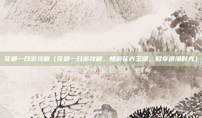 花都一日游攻略(花都一日游攻略,畅游花卉王国,尽享浪漫时光)