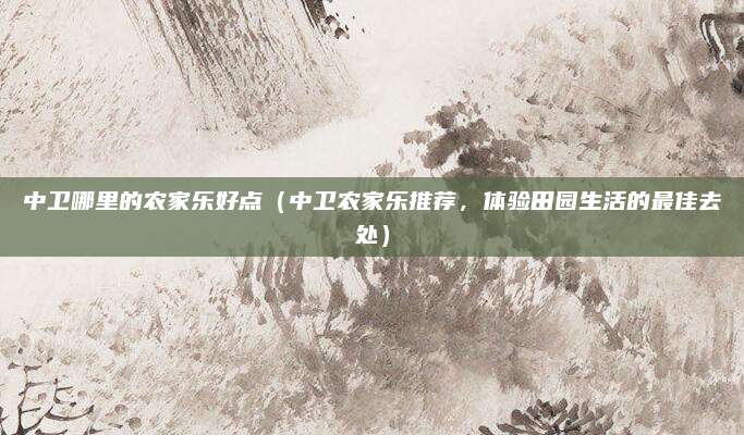 中卫哪里的农家乐好点(中卫农家乐推荐,体验田园生活的最佳去处)