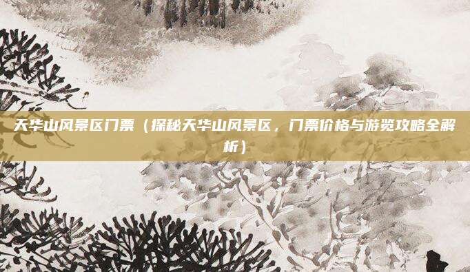 天华山风景区门票(探秘天华山风景区,门票价格与游览攻略全解析)
