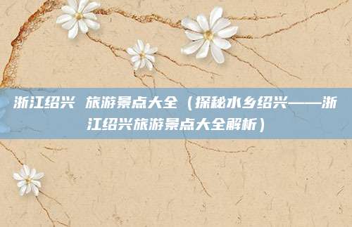 浙江绍兴 旅游景点大全(探秘水乡绍兴——浙江绍兴旅游景点大全解析)