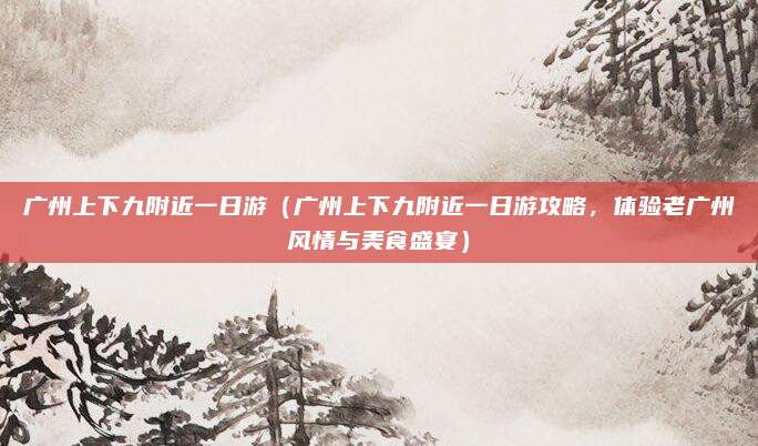 广州上下九附近一日游(广州上下九附近一日游攻略,体验老广州风情与美食盛宴)
