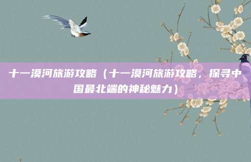 十一漠河旅游攻略(十一漠河旅游攻略,探寻中国最北端的神秘魅力)