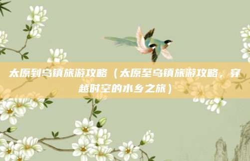 太原到乌镇旅游攻略(太原至乌镇旅游攻略,穿越时空的水乡之旅)