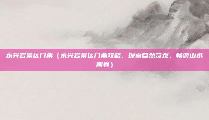 永兴岩景区门票(永兴岩景区门票攻略,探索自然奇观,畅游山水画卷)