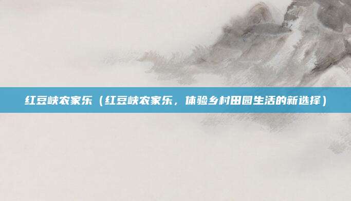 红豆峡农家乐（红豆峡农家乐，体验乡村田园生活的新选择）