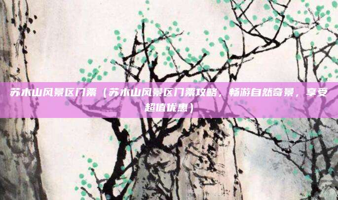 苏木山风景区门票(苏木山风景区门票攻略,畅游自然奇景,享受超值优惠)