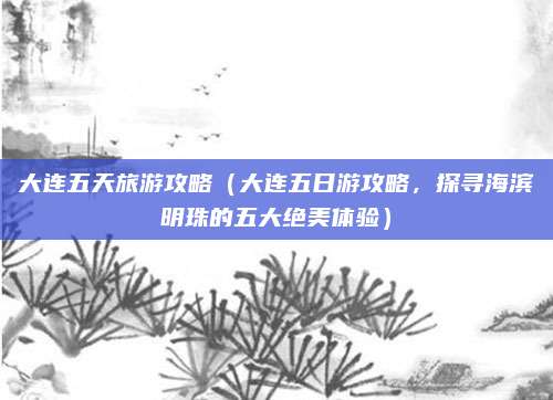 大连五天旅游攻略(大连五日游攻略,探寻海滨明珠的五大绝美体验)