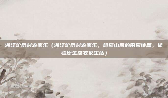 浙江炉岙村农家乐(浙江炉岙村农家乐,隐匿山间的田园诗篇,体验原生态农家生活)