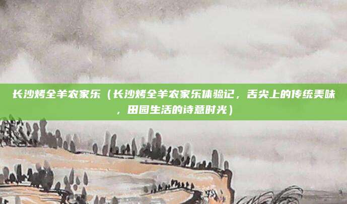 长沙烤全羊农家乐(长沙烤全羊农家乐体验记,舌尖上的传统美味,田园生活的诗意时光)