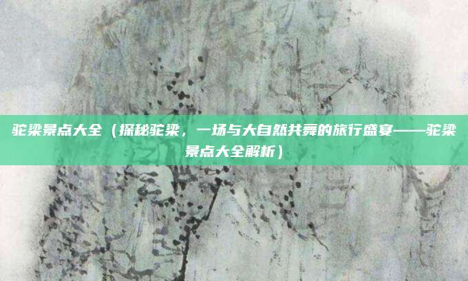 驼梁景点大全(探秘驼梁,一场与大自然共舞的旅行盛宴——驼梁景点大全解析)