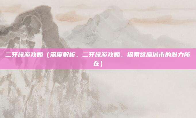 二牙旅游攻略(深度解析,二牙旅游攻略,探索这座城市的魅力所在)