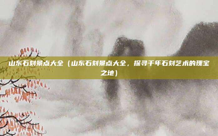 山东石刻景点大全(山东石刻景点大全,探寻千年石刻艺术的瑰宝之地)
