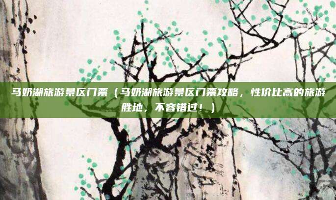 马奶湖旅游景区门票(马奶湖旅游景区门票攻略,性价比高的旅游胜地,不容错过!)