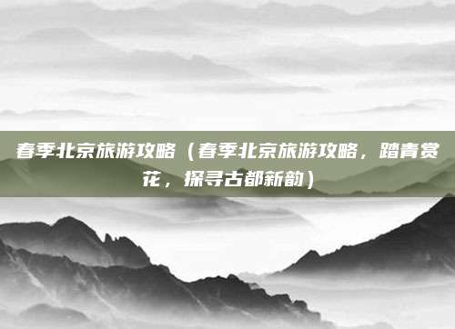 春季北京旅游攻略（春季北京旅游攻略，踏青赏花，探寻古都新韵）