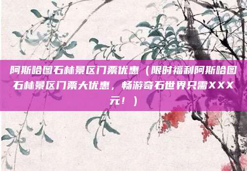 阿斯哈图石林景区门票优惠(限时福利阿斯哈图石林景区门票大优惠,畅游奇石世界只需XXX元!)