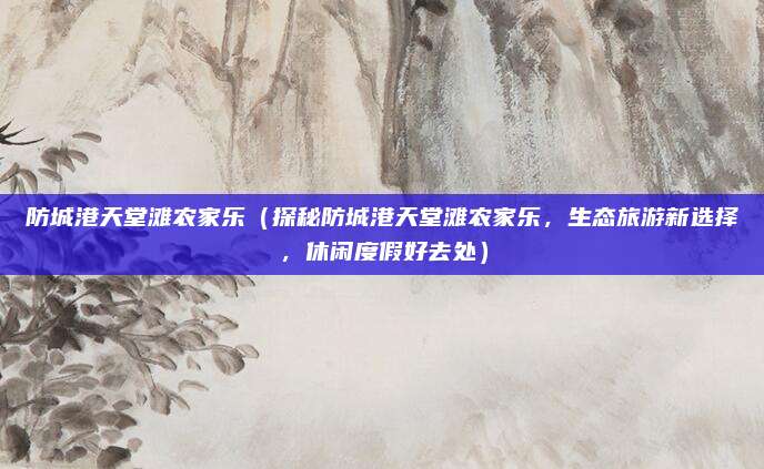 防城港天堂滩农家乐(探秘防城港天堂滩农家乐,生态旅游新选择,休闲度假好去处)