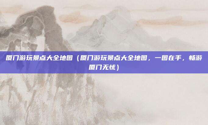 厦门游玩景点大全地图(厦门游玩景点大全地图,一图在手,畅游厦门无忧)