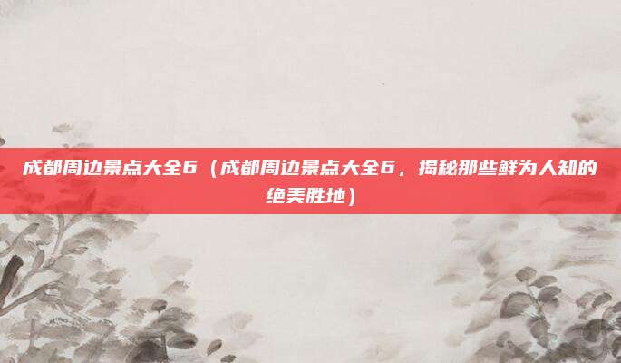 成都周边景点大全6（成都周边景点大全6，揭秘那些鲜为人知的绝美胜地）