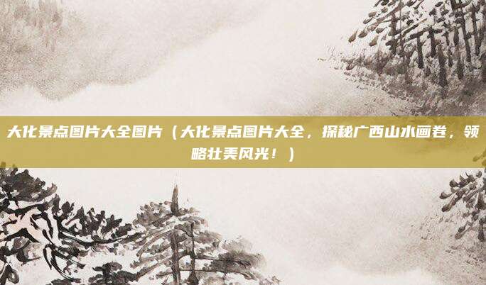 大化景点图片大全图片(大化景点图片大全,探秘广西山水画卷,领略壮美风光!)