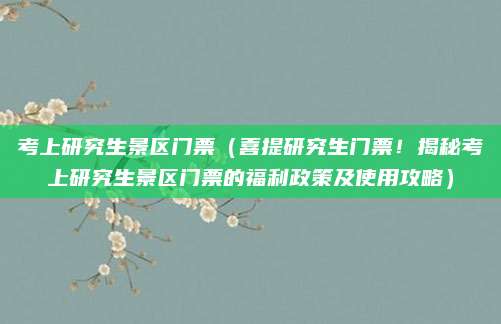 考上研究生景区门票(喜提研究生门票!揭秘考上研究生景区门票的福利政策及使用攻略)