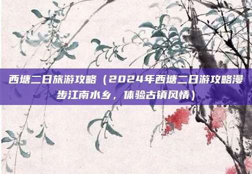 西塘二日旅游攻略（2024年西塘二日游攻略漫步江南水乡，体验古镇风情）