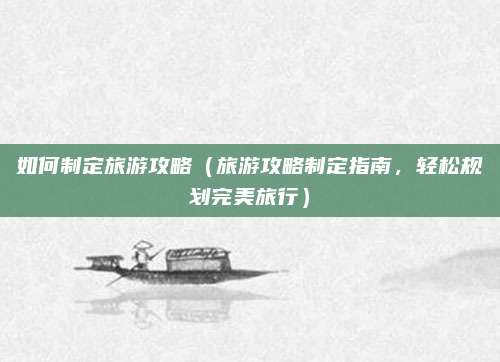 如何制定旅游攻略(旅游攻略制定指南,轻松规划完美旅行)