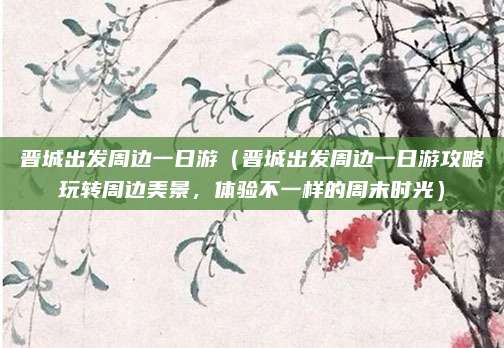 晋城出发周边一日游(晋城出发周边一日游攻略玩转周边美景,体验不一样的周末时光)