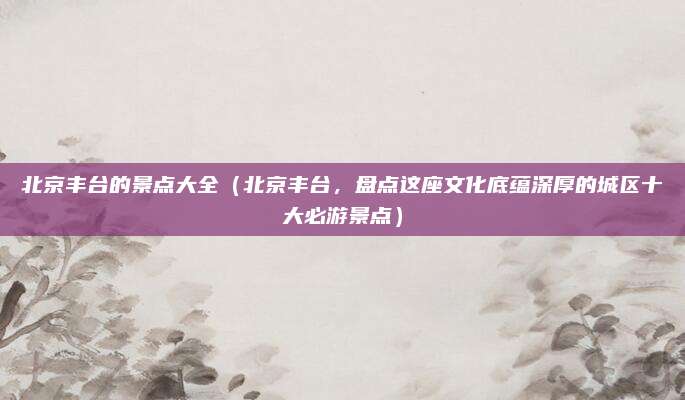 北京丰台的景点大全(北京丰台,盘点这座文化底蕴深厚的城区十大必游景点)