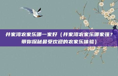井家湾农家乐哪一家好(井家湾农家乐哪家强?带你探秘最受欢迎的农家乐体验)