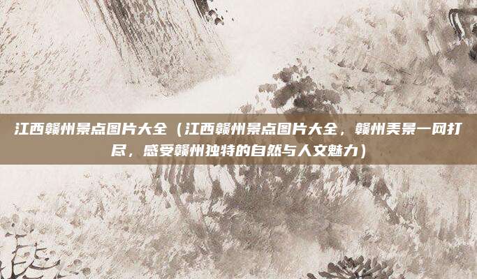 江西赣州景点图片大全(江西赣州景点图片大全,赣州美景一网打尽,感受赣州独特的自然与人文魅力)