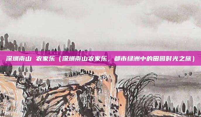 深圳南山 农家乐(深圳南山农家乐,都市绿洲中的田园时光之旅)