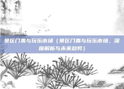 景区门票与玩乐市场(景区门票与玩乐市场,深度解析与未来趋势)